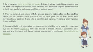3. Lo primero, es coger al bebé de las manos. Este es el primer y más básico ejercicio para
los bebés que empiezan a caminar. Ir de un lado a otro de la casa, cogidos de la manos con
tu bebé, para ayudarle a alcanzar equilibrio y sentirse seguro.
4. Una vez superada esta etapa, el bebé querrá moverse sujetándose en los muebles.
Busca que los muebles estén próximos uno de otros para que el bebé pueda hacer
movimientos de cambios de una silla a un sillón, por ejemplo. Y siempre estar vigilando
de cerca al bebé.
5. Cuando el bebé esté sujetándose en un mueble, en el sillón, en la mesa del centro o de
algo que le ofrezca seguridad, ponle una música e invítale a bailar. Seguramente él se
agachará y se levantará, y al doblar y estirar sus piernas, el bebé estará fortaleciendo sus
músculos.
 