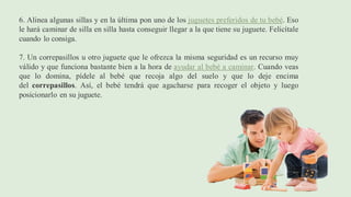 6. Alinea algunas sillas y en la última pon uno de los juguetes preferidos de tu bebé. Eso
le hará caminar de silla en silla hasta conseguir llegar a la que tiene su juguete. Felicítale
cuando lo consiga.
7. Un correpasillos u otro juguete que le ofrezca la misma seguridad es un recurso muy
válido y que funciona bastante bien a la hora de ayudar al bebé a caminar. Cuando veas
que lo domina, pídele al bebé que recoja algo del suelo y que lo deje encima
del correpasillos. Así, el bebé tendrá que agacharse para recoger el objeto y luego
posicionarlo en su juguete.
 
