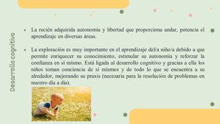 ● La recién adquirida autonomía y libertad que proporciona andar, potencia el
aprendizaje en diversas áreas.
● La exploración es muy importante en el aprendizaje del/a niño/a debido a que
permite enriquecer su conocimiento, estimular su autonomía y reforzar la
confianza en sí mismo. Está ligada al desarrollo cognitivo y gracias a ella los
niños toman conciencia de sí mismos y de todo lo que se encuentra a su
alrededor, mejorando su praxis (necesaria para la resolución de problemas en
nuestro día a día).
Desarrollo
cognitivo
 