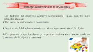 Las destrezas del desarrollo cognitivo (conocimiento) típicas para los niños
pequeños abarcan:
➢Uso inicial de instrumentos o herramientas
➢Seguimiento del desplazamiento (mover de un lugar a otro) visual de objetos
➢Comprensión de que los objetos y las personas existen aún si no los puede ver
(permanencia de objetos y personas)
Destrezas cognitivas que se desarrollan
 