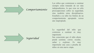 Comportamiento
Seguridad
Los niños que comienzan a caminar
siempre están tratando de ser más
independientes, lo que crea no sólo
preocupaciones sobre su seguridad,
sino también retos disciplinarios.
Enséñele a su niño los límites de un
comportamiento apropiado versus
uno inapropiado.
La seguridad del niño que
comienza a caminar es muy
importante
Sea consciente que el niño ahora
puede caminar, correr, escalar,
saltar y explorar. Es muy
importante una casa a prueba de
niños en esta nueva etapa.
 