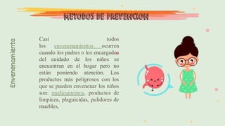 Envenenamiento
Casi todos
los envenenamientos ocurren
cuando los padres o los encargados
del cuidado de los niños se
encuentran en el hogar pero no
están poniendo atención. Los
productos más peligrosos con los
que se pueden envenenar los niños
son: medicamentos, productos de
limpieza, plaguicidas, pulidores de
muebles,
Métodos de prevención
 