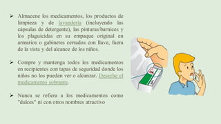 ➢ Almacene los medicamentos, los productos de
limpieza y de lavandería (incluyendo las
cápsulas de detergente), las pinturas/barnices y
los plaguicidas en su empaque original en
armarios o gabinetes cerrados con llave, fuera
de la vista y del alcance de los niños.
➢ Compre y mantenga todos los medicamentos
en recipientes con tapas de seguridad donde los
niños no los puedan ver o alcanzar. Deseche el
medicamento sobrante.
➢ Nunca se refiera a los medicamentos como
"dulces" ni con otros nombres atractivo
 