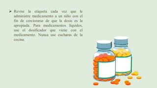➢ Revise la etiqueta cada vez que le
administre medicamento a un niño con el
fin de cerciorarse de que la dosis es la
apropiada. Para medicamentos líquidos,
use el dosificador que viene con el
medicamento. Nunca use cucharas de la
cocina.
 