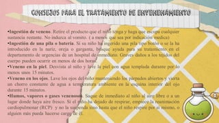 •Ingestión de veneno. Retire el producto que el niño tenga y haga que escupa cualquier
sustancia restante. No induzca al vomito. ( a menos que sea por indicación medica)
•Ingestión de una pila o batería. Si su niño ha ingerido una pila tipo botón o se la ha
introducido en la nariz, oreja o garganta, busque ayuda para su tratamiento en el
departamento de urgencias de un hospital de inmediato. Graves daños a los tejidos del
cuerpo pueden ocurrir en menos de dos horas.
•Veneno en la piel. Desvista al niño y lave la piel con agua templada durante por lo
menos unos 15 minutos.
•Veneno en los ojos. Lave los ojos del niño manteniendo los párpados abiertos y vierta
un chorro constante de agua a temperatura ambiente en la esquina interior del ojo
durante 15 minutos.
•Humos, vapores o gases venenosos. Saque de inmediato al niño al aire libre o a un
lugar donde haya aire fresco. Si el niño ha dejado de respirar, empiece la reanimación
cardiopulmonar (RCP) y no la suspenda sino hasta que el niño respire por sí mismo, o
alguien más pueda hacerse cargo de él.
consejos para el tratamiento de envenenamiento
 