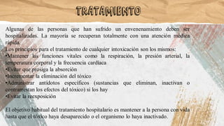 Algunas de las personas que han sufrido un envenenamiento deben ser
hospitalizadas. La mayoría se recuperan totalmente con una atención médica
rápida.
Los principios para el tratamiento de cualquier intoxicación son los mismos:
•Mantener las funciones vitales como la respiración, la presión arterial, la
temperatura corporal y la frecuencia cardíaca
•Evitar que prosiga la absorción
•Incrementar la eliminación del tóxico
•Administrar antídotos específicos (sustancias que eliminan, inactivan o
contrarrestan los efectos del tóxico) si los hay
•Evitar la reexposición
El objetivo habitual del tratamiento hospitalario es mantener a la persona con vida
hasta que el tóxico haya desaparecido o el organismo lo haya inactivado.
Tratamiento
 