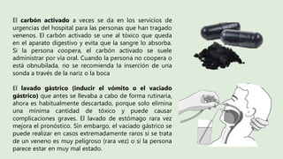 El carbón activado a veces se da en los servicios de
urgencias del hospital para las personas que han tragado
venenos. El carbón activado se une al tóxico que queda
en el aparato digestivo y evita que la sangre lo absorba.
Si la persona coopera, el carbón activado se suele
administrar por vía oral. Cuando la persona no coopera o
está obnubilada, no se recomienda la inserción de una
sonda a través de la nariz o la boca
El lavado gástrico (inducir el vómito o el vaciado
gástrico) que antes se llevaba a cabo de forma rutinaria,
ahora es habitualmente descartado, porque solo elimina
una mínima cantidad de tóxico y puede causar
complicaciones graves. El lavado de estómago rara vez
mejora el pronóstico. Sin embargo, el vaciado gástrico se
puede realizar en casos extremadamente raros si se trata
de un veneno es muy peligroso (rara vez) o si la persona
parece estar en muy mal estado.
 