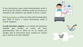 Si una intoxicación sigue siendo potencialmente mortal a
pesar del uso de carbón y antídotos, puede ser necesario un
tratamiento más exhaustivo que elimine el tóxico o veneno.
En la hemodiálisis, se utiliza un riñón artificial (dializador)
para filtrar el tóxico o veneno directamente desde el
torrente sanguíneo.
Lavado intestinal completo es un método de tratamiento
diseñado para eliminar un veneno del tracto
gastrointestinal. Solo se utiliza de vez en cuando, por
ejemplo, para la intoxicación grave causada por venenos
que se atascan en el tracto intestinal
 