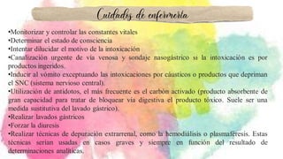 •Monitorizar y controlar las constantes vitales
•Determinar el estado de consciencia
•Intentar dilucidar el motivo de la intoxicación
•Canalización urgente de vía venosa y sondaje nasogástrico si la intoxicación es por
productos ingeridos.
•Inducir al vómito exceptuando las intoxicaciones por cáusticos o productos que depriman
el SNC (sistema nervioso central).
•Utilización de antídotos, el más frecuente es el carbón activado (producto absorbente de
gran capacidad para tratar de bloquear vía digestiva el producto tóxico. Suele ser una
medida sustitutiva del lavado gástrico).
•Realizar lavados gástricos
•Forzar la diuresis
•Realizar técnicas de depuración extrarrenal, como la hemodiálisis o plasmaféresis. Estas
técnicas serían usadas en casos graves y siempre en función del resultado de
determinaciones analíticas.
Cuidados de enfermería
 