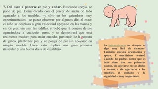 7. Del oseo a ponerse de pie y andar. Buscando apoyo, se
pone de pie. Coincidiendo con el placer de andar de lado
agarrado a los muebles, –y sólo en los gateadores muy
experimentados– se puede observar por algunos días el oseo:
el niño se desplaza a gran velocidad apoyado en las manos y
en los pies, sin usar las rodillas. el bebé querrá ponerse de pie
agarrándose a cualquier parte, y te demostrará que está
realmente maduro para andar cuando, partiendo de la postura
de gateo, plante los pies y se ponga de pie sin apoyarse en
ningún mueble. Hacer esto implica una gran potencia
muscular y una buena dosis de equilibrio.
La independencia no siempre es
algo muy fácil de alcanzar.
También necesita orientación y
apoyo. Y muchísimo control.
Cuando los padres notan que el
bebé desea dar sus primeros
pasitos, sin sujetarse en sus dedos
o manos, o sin agarrarse a los
muebles, el cuidado y la
seguridad es muy importante.
 