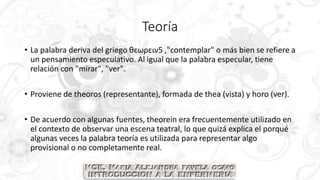 Teoría
• La palabra deriva del griego θεωρειν5 ,"contemplar" o más bien se refiere a
un pensamiento especulativo. Al igual que la palabra especular, tiene
relación con "mirar", "ver".
• Proviene de theoros (representante), formada de thea (vista) y horo (ver).
• De acuerdo con algunas fuentes, theorein era frecuentemente utilizado en
el contexto de observar una escena teatral, lo que quizá explica el porqué
algunas veces la palabra teoría es utilizada para representar algo
provisional o no completamente real.
 