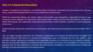 Tema 4.4: Conjunto de Instrucciones
Aunque no aparezca en el esquema, no podíamos dejar al conjunto o repertorio de instrucciones fuera de esta
fiesta, porque este elemento determina lo que puede hacer el procesador.
Define las operaciones básicas que puede realizar el procesador, que conjugadas y organizadas forman lo que
conocemos como software. El conjunto de instrucciones viene siendo como las letras del alfabeto, el elemento
básico del lenguaje, que organizadas adecuadamente permiten escribir palabras, oraciones y cuanto programa
se le ocurra.
Existen dos tipos básicos de repertorios de instrucciones, que determinan la arquitectura del procesador: CISC y
RISC.
CISC, del inglés Complex Instruction Set Computer, Computadora de Conjunto de Instrucciones Complejo. Los
microprocesadores CISC tienen un conjunto de instrucciones que se caracteriza por ser muy amplio y que
permiten realizar operaciones complejas entre operandos situados en la memoria o en los registros internos.
Este tipo de repertorio dificulta el paralelismo entre instrucciones, por lo que, en la actualidad, la mayoría de los
sistemas CISC de alto rendimiento, convierten las instrucciones complejas en varias instrucciones simples del
tipo RISC, llamadas generalmente microinstrucciones.
 