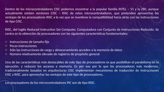 Dentro de los microcontroladores CISC podemos encontrar a la popular familia INTEL – 51 y la Z80, aunque
actualmente existen versiones CISC – RISC de estos microcontroladores, que pretenden aprovechar las
ventajas de los procesadores RISC a la vez que se mantiene la compatibilidad hacia atrás con las instrucciones
de tipo CISC.
RISC, del inglés Reduced Instruction Set Computer, Computadora con Conjunto de Instrucciones Reducido. Se
centra en la obtención de procesadores con las siguientes características fundamentales:
o Instrucciones de tamaño fijo
o Pocas instrucciones
o Sólo las instrucciones de carga y almacenamiento acceden a la memoria de datos
o Número relativamente elevado de registros de propósito general
Una de las características más destacables de este tipo de procesadores es que posibilitan el paralelismo en la
ejecución, y reducen los accesos a memoria. Es por eso por lo que los procesadores más modernos,
tradicionalmente basados en arquitecturas CISC implementan mecanismos de traducción de instrucciones
CISC a RISC, para aprovechar las ventajas de este tipo de procesadores.
Los procesadores de los microcontroladores PIC son de tipo RISC.
 