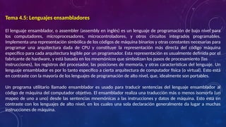 Tema 4.5: Lenguajes ensambladores
El lenguaje ensamblador, o assembler (assembly en inglés) es un lenguaje de programación de bajo nivel para
los computadores, microprocesadores, microcontroladores, y otros circuitos integrados programables.
Implementa una representación simbólica de los códigos de máquina binarios y otras constantes necesarias para
programar una arquitectura dada de CPU y constituye la representación más directa del código máquina
específico para cada arquitectura legible por un programador. Esta representación es usualmente definida por el
fabricante de hardware, y está basada en los mnemónicos que simbolizan los pasos de procesamiento (las
instrucciones), los registros del procesador, las posiciones de memoria, y otras características del lenguaje. Un
lenguaje ensamblador es por lo tanto específico a cierta arquitectura de computador física (o virtual). Esto está
en contraste con la mayoría de los lenguajes de programación de alto nivel, que, idealmente son portables.
Un programa utilitario llamado ensamblador es usado para traducir sentencias del lenguaje ensamblador al
código de máquina del computador objetivo. El ensamblador realiza una traducción más o menos isomorfa (un
mapeo de uno a uno) desde las sentencias mnemónicas a las instrucciones y datos de máquina. Esto está en
contraste con los lenguajes de alto nivel, en los cuales una sola declaración generalmente da lugar a muchas
instrucciones de máquina.
 
