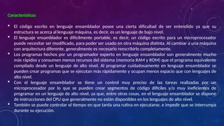 Características
 El código escrito en lenguaje ensamblador posee una cierta dificultad de ser entendido ya que su
estructura se acerca al lenguaje máquina, es decir, es un lenguaje de bajo nivel.
 El lenguaje ensamblador es difícilmente portable, es decir, un código escrito para un microprocesador
puede necesitar ser modificado, para poder ser usado en otra máquina distinta. Al cambiar a una máquina
con arquitectura diferente, generalmente es necesario reescribirlo completamente.
 Los programas hechos por un programador experto en lenguaje ensamblador son generalmente mucho
más rápidos y consumen menos recursos del sistema (memoria RAM y ROM) que el programa equivalente
compilado desde un lenguaje de alto nivel. Al programar cuidadosamente en lenguaje ensamblador se
pueden crear programas que se ejecutan más rápidamente y ocupan menos espacio que con lenguajes de
alto nivel.
 Con el lenguaje ensamblador se tiene un control muy preciso de las tareas realizadas por un
microprocesador por lo que se pueden crear segmentos de código difíciles y/o muy ineficientes de
programar en un lenguaje de alto nivel, ya que, entre otras cosas, en el lenguaje ensamblador se dispone
de instrucciones del CPU que generalmente no están disponibles en los lenguajes de alto nivel.
 También se puede controlar el tiempo en que tarda una rutina en ejecutarse, e impedir que se interrumpa
durante su ejecución.
 