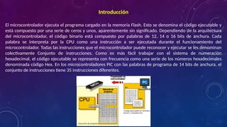 Introducción
El microcontrolador ejecuta el programa cargado en la memoria Flash. Esto se denomina el código ejecutable y
está compuesto por una serie de ceros y unos, aparentemente sin significado. Dependiendo de la arquitectura
del microcontrolador, el código binario está compuesto por palabras de 12, 14 o 16 bits de anchura. Cada
palabra se interpreta por la CPU como una instrucción a ser ejecutada durante el funcionamiento del
microcontrolador. Todas las instrucciones que el microcontrolador puede reconocer y ejecutar se les denominan
colectivamente Conjunto de instrucciones. Como es más fácil trabajar con el sistema de numeración
hexadecimal, el código ejecutable se representa con frecuencia como una serie de los números hexadecimales
denominada código Hex. En los microcontroladores PIC con las palabras de programa de 14 bits de anchura, el
conjunto de instrucciones tiene 35 instrucciones diferentes.
 