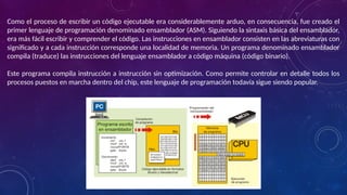 Como el proceso de escribir un código ejecutable era considerablemente arduo, en consecuencia, fue creado el
primer lenguaje de programación denominado ensamblador (ASM). Siguiendo la sintaxis básica del ensamblador,
era más fácil escribir y comprender el código. Las instrucciones en ensamblador consisten en las abreviaturas con
significado y a cada instrucción corresponde una localidad de memoria. Un programa denominado ensamblador
compila (traduce) las instrucciones del lenguaje ensamblador a código máquina (código binario).
Este programa compila instrucción a instrucción sin optimización. Como permite controlar en detalle todos los
procesos puestos en marcha dentro del chip, este lenguaje de programación todavía sigue siendo popular.
 