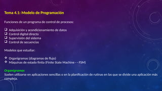 Tema 4.1: Modelo de Programación
Funciones de un programa de control de procesos:
 Adquisición y acondicionamiento de datos
 Control digital directo
 Supervisión del sistema
 Control de secuencias
Modelos que estudiar:
 Organigramas (diagramas de flujo)
 Máquinas de estado finita (Finite State Machine - - FSM)
Organigramas
Suelen utilizarse en aplicaciones sencillas o en la planificación de rutinas en las que se divide una aplicación más
compleja.
 