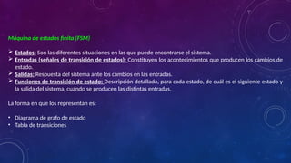 Máquina de estados finita (FSM)
 Estados: Son las diferentes situaciones en las que puede encontrarse el sistema.
 Entradas (señales de transición de estados): Constituyen los acontecimientos que producen los cambios de
estado.
 Salidas: Respuesta del sistema ante los cambios en las entradas.
 Funciones de transición de estado: Descripción detallada, para cada estado, de cuál es el siguiente estado y
la salida del sistema, cuando se producen las distintas entradas.
La forma en que los representan es:
• Diagrama de grafo de estado
• Tabla de transiciones
 