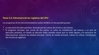 Tema 4.2: Estructura de los registros del CPU
Los programas de los microcontroladores suelen dividirse en dos grandes grupos:
 La estructura de interrupciones, formada por las rutinas de servicio a las mismas.
 El programa principal, que consta de dos partes: La rutina de inicialización del sistema y un lazo de
ejecución perpetua, en donde se ejecutan todas aquellas tareas que no estén ligadas a la estructura de
interrupciones: máquina de estados principal, rutinas de estado principal, rutinas no críticas, inicialización
del circuito de vigilancia.
 