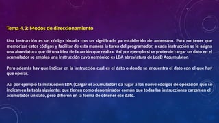 Tema 4.3: Modos de direccionamiento
Una instrucción es un código binario con un significado ya establecido de antemano. Para no tener que
memorizar estos códigos y facilitar de esta manera la tarea del programador, a cada instrucción se le asigna
una abreviatura que dé una idea de la acción que realiza. Así por ejemplo si se pretende cargar un dato en el
acumulador se emplea una instrucción cuyo nemónico es LDA abreviatura de LoaD Accumulator.
Pero además hay que indicar en la instrucción cual es el dato o donde se encuentra el dato con el que hay
que operar.
Así por ejemplo la instrucción LDA (Cargar el acumulador) da lugar a los nueve códigos de operación que se
indican en la tabla siguiente, que tienen como denominador común que todas las instrucciones cargan en el
acumulador un dato, pero difieren en la forma de obtener ese dato.
 
