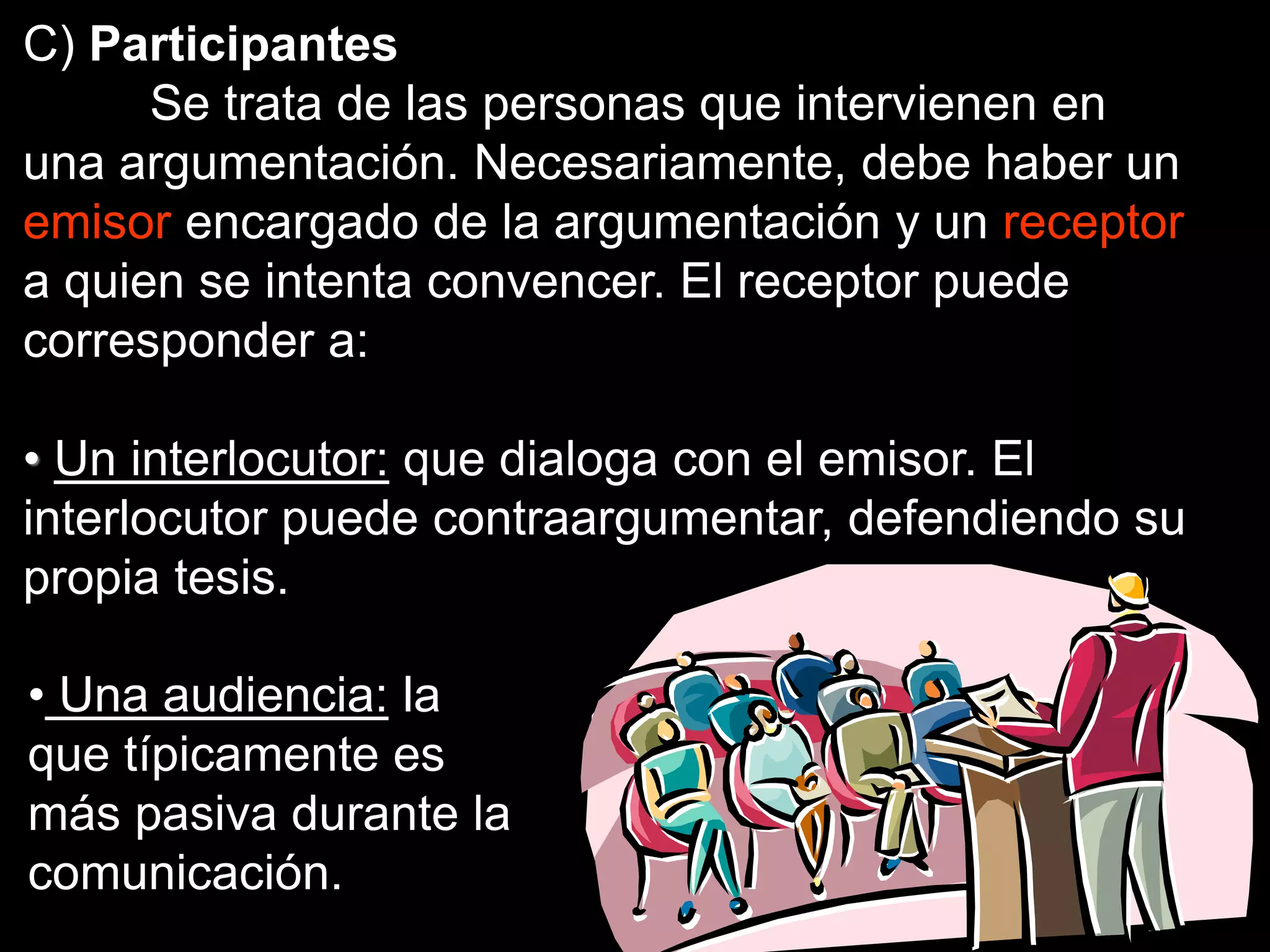 C) Participantes
Se trata de las personas que intervienen en
una argumentación. Necesariamente, debe haber un
emisor encargado de la argumentación y un receptor
a quien se intenta convencer. El receptor puede
corresponder a:
• Un interlocutor: que dialoga con el emisor. El
interlocutor puede contraargumentar, defendiendo su
propia tesis.
• Una audiencia: la
que típicamente es
más pasiva durante la
comunicación.
 