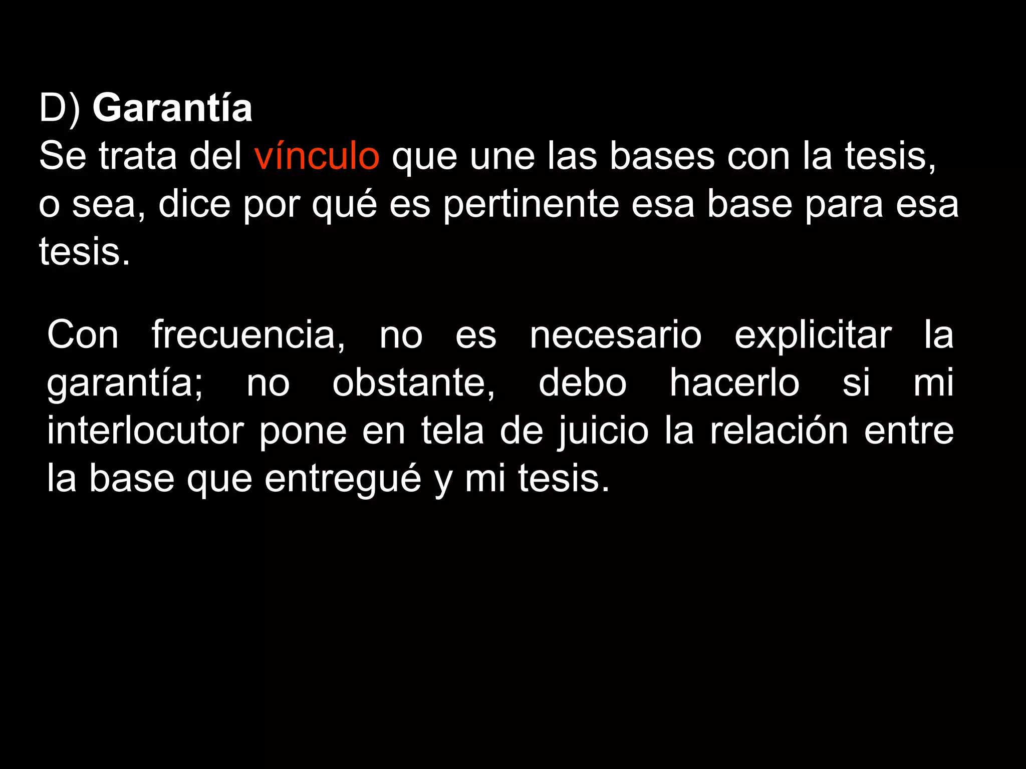 D) Garantía
Se trata del vínculo que une las bases con la tesis,
o sea, dice por qué es pertinente esa base para esa
tesis.
Con frecuencia, no es necesario explicitar la
garantía; no obstante, debo hacerlo si mi
interlocutor pone en tela de juicio la relación entre
la base que entregué y mi tesis.
 