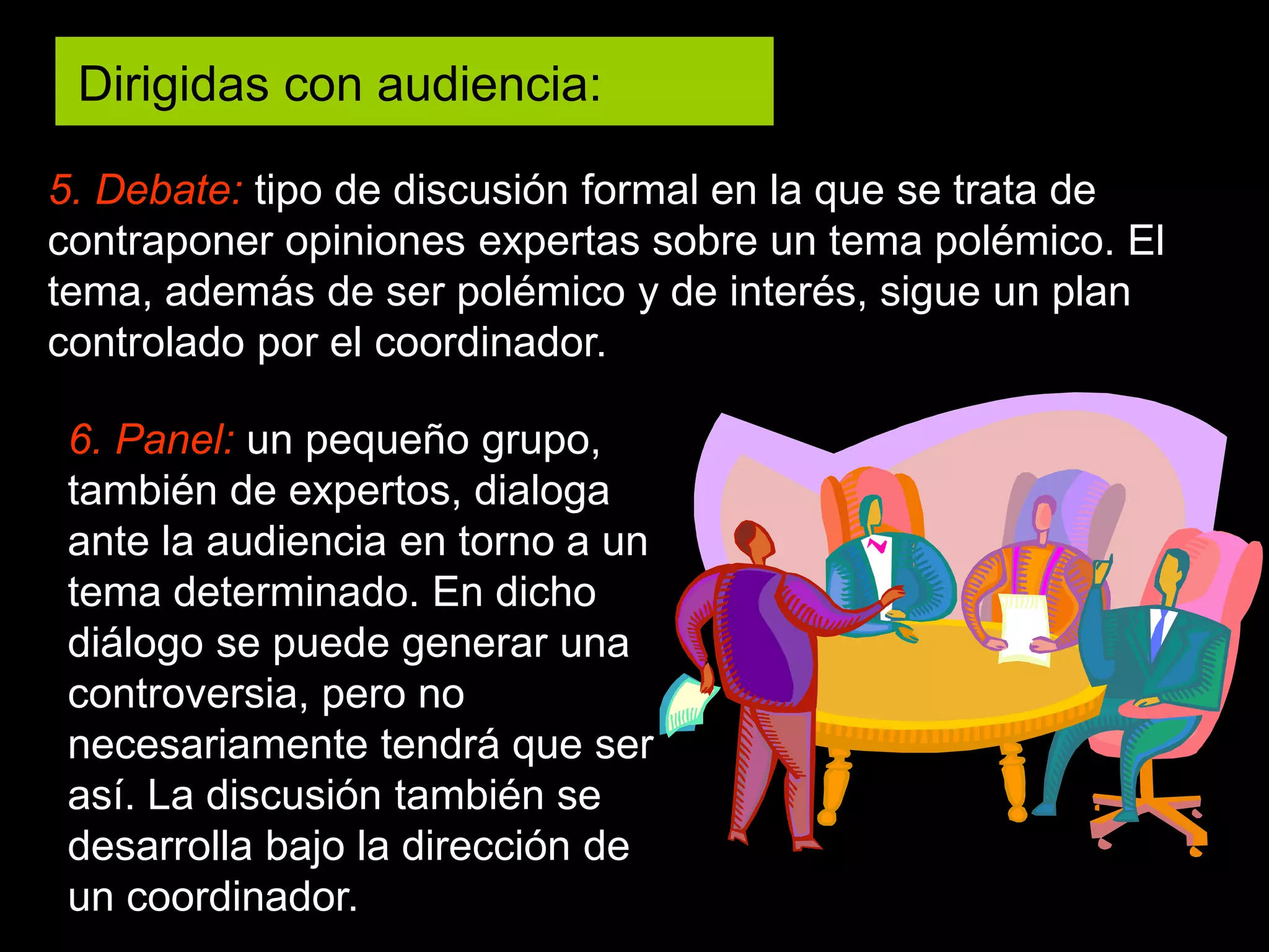 5. Debate: tipo de discusión formal en la que se trata de
contraponer opiniones expertas sobre un tema polémico. El
tema, además de ser polémico y de interés, sigue un plan
controlado por el coordinador.
6. Panel: un pequeño grupo,
también de expertos, dialoga
ante la audiencia en torno a un
tema determinado. En dicho
diálogo se puede generar una
controversia, pero no
necesariamente tendrá que ser
así. La discusión también se
desarrolla bajo la dirección de
un coordinador.
Dirigidas con audiencia:
 