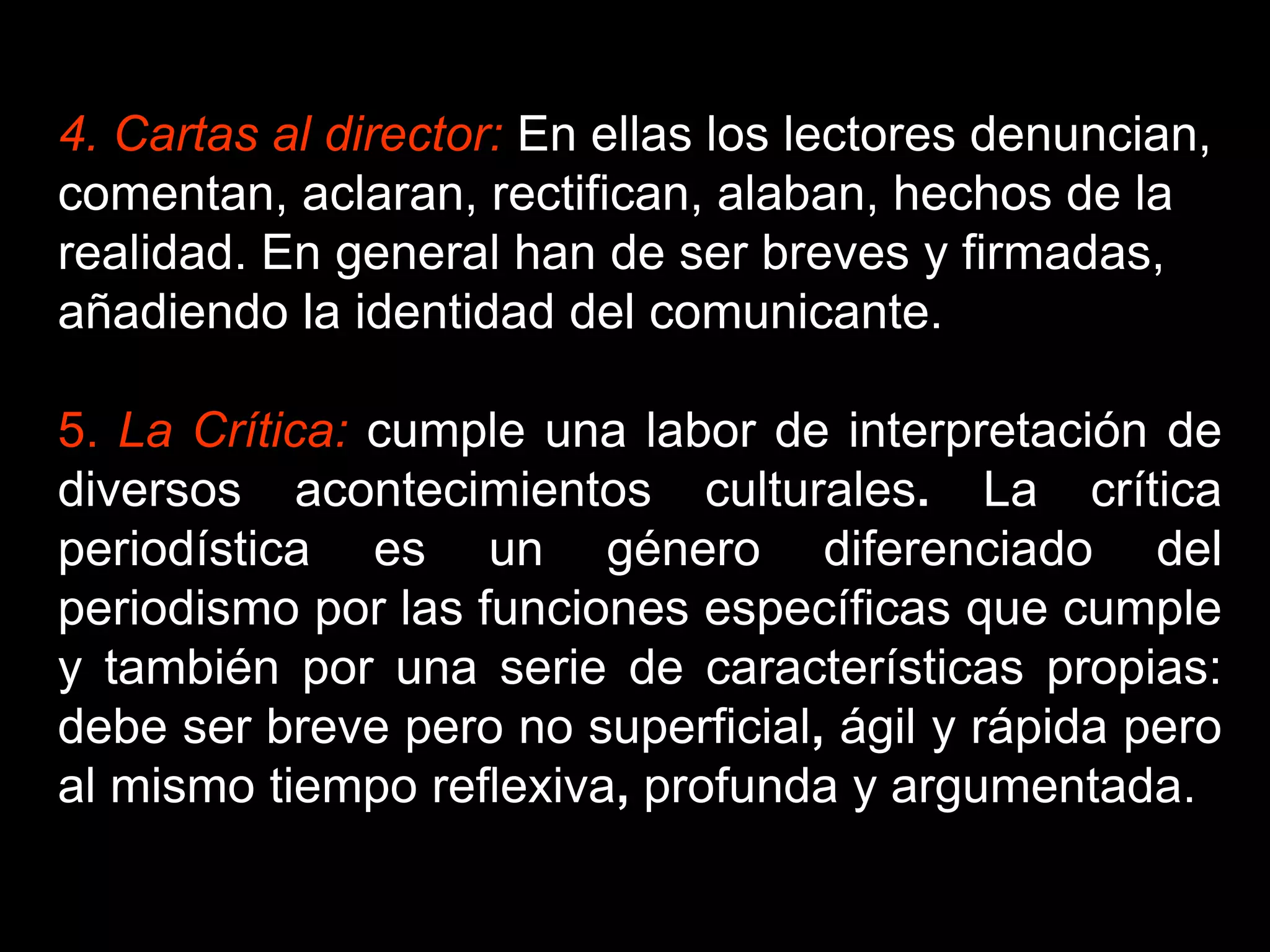 4. Cartas al director: En ellas los lectores denuncian,
comentan, aclaran, rectifican, alaban, hechos de la
realidad. En general han de ser breves y firmadas,
añadiendo la identidad del comunicante.
5. La Crítica: cumple una labor de interpretación de
diversos acontecimientos culturales. La crítica
periodística es un género diferenciado del
periodismo por las funciones específicas que cumple
y también por una serie de características propias:
debe ser breve pero no superficial, ágil y rápida pero
al mismo tiempo reflexiva, profunda y argumentada.
 