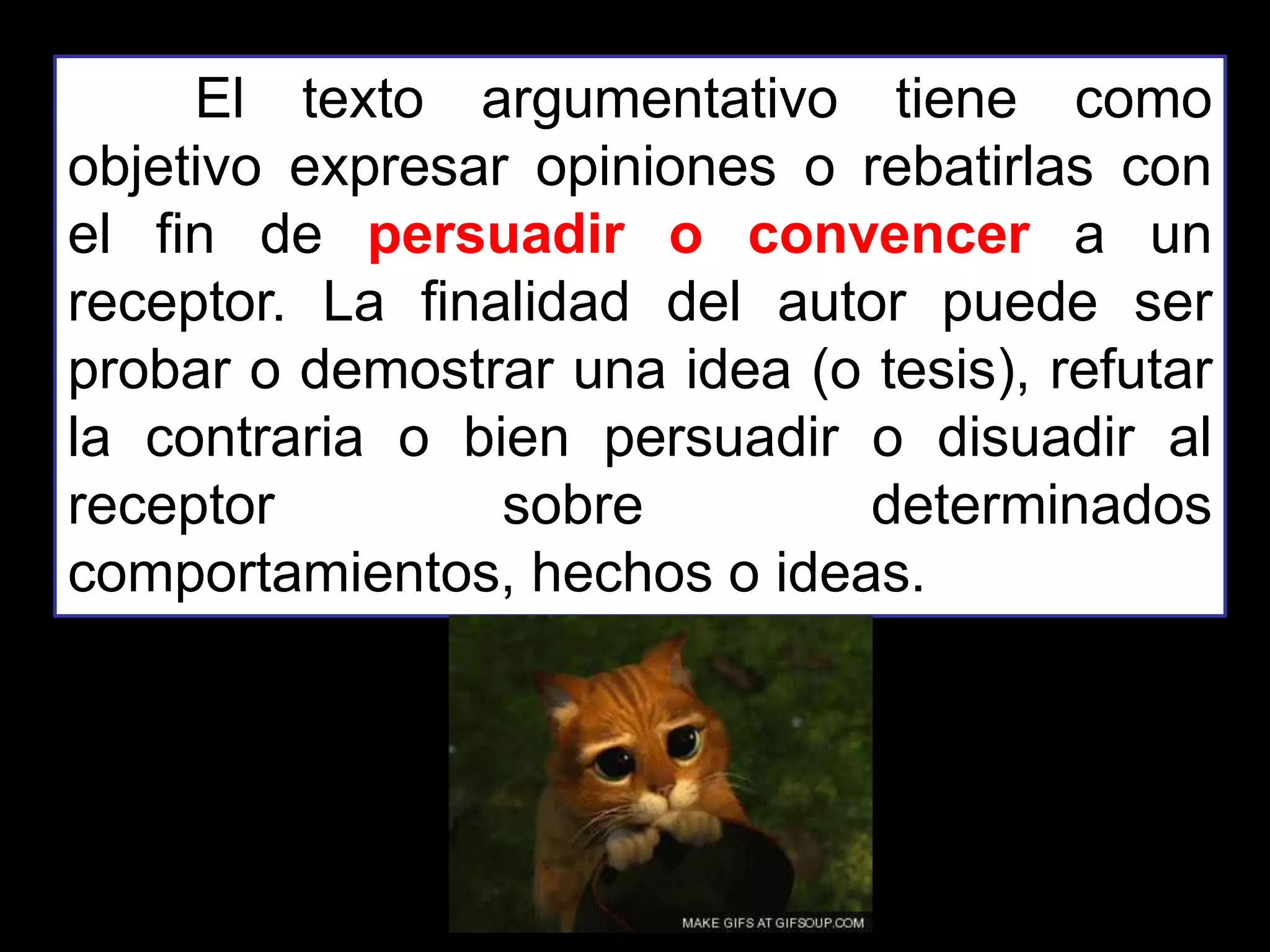 El texto argumentativo tiene como
objetivo expresar opiniones o rebatirlas con
el fin de persuadir o convencer a un
receptor. La finalidad del autor puede ser
probar o demostrar una idea (o tesis), refutar
la contraria o bien persuadir o disuadir al
receptor sobre determinados
comportamientos, hechos o ideas.
 