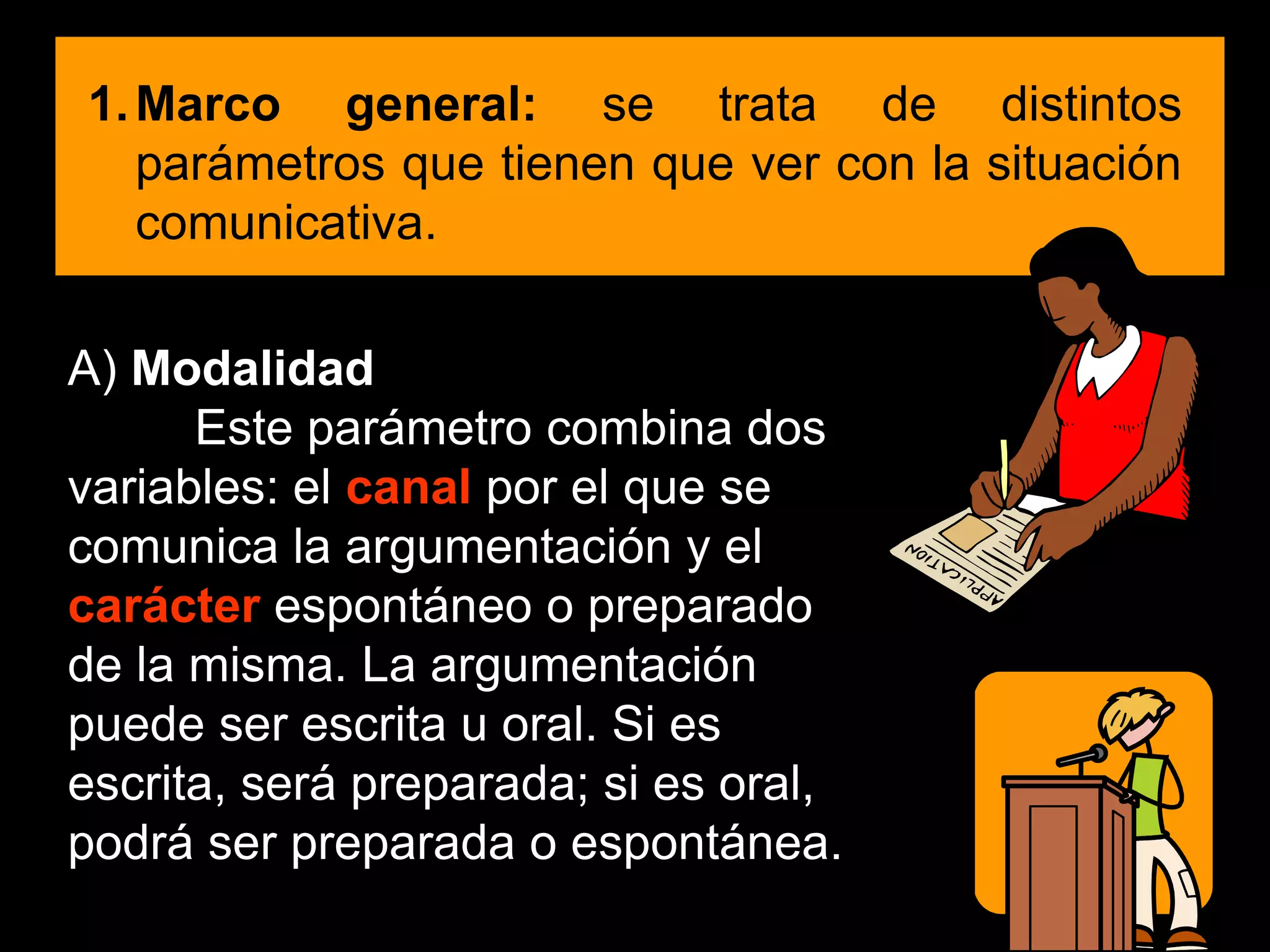 1.Marco general: se trata de distintos
parámetros que tienen que ver con la situación
comunicativa.
A) Modalidad
Este parámetro combina dos
variables: el canal por el que se
comunica la argumentación y el
carácter espontáneo o preparado
de la misma. La argumentación
puede ser escrita u oral. Si es
escrita, será preparada; si es oral,
podrá ser preparada o espontánea.
 