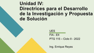Unidad IV:
Directrices para el Desarrollo
de la Investigación y Propuesta
de Solución
UES
FIA - EII
PTG 115 – Ciclo II - 2022
Ing. Enrique Reyes
 