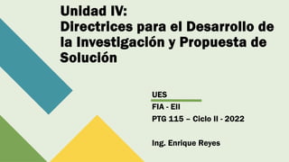 Unidad IV:
Directrices para el Desarrollo de
la Investigación y Propuesta de
Solución
UES
FIA - EII
PTG 115 – Ciclo II - 2022
Ing. Enrique Reyes
 
