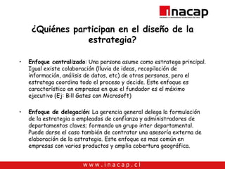 ¿Quiénes participan en el diseño de la estrategia? Enfoque centralizado : Una persona asume como estratega principal. Igual existe colaboración (lluvia de ideas, recopilación de información, análisis de datos, etc) de otras personas, pero el estratega coordina todo el proceso y decide. Este enfoque es característico en empresas en que el fundador es el máximo ejecutivo (Ej: Bill Gates con Microsoft) Enfoque de delegación : La gerencia general delega la formulación de la estrategia a empleados de confianza y administradores de departamentos claves; formando un grupo inter departamental. Puede darse el caso también de contratar una asesoría externa de elaboración de la estrategia. Este enfoque es mas común en empresas con varios productos y amplia cobertura geográfica. 