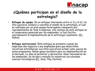 ¿Quiénes participan en el diseño de la estrategia? Enfoque de equipo:  Es un enfoque intermedio entre el 1) y el 2). Un alto ejecutivo conduce y coordina el diseño de la estrategia, el cual es realizado por un gran equipo heterogéneo compuesto por representantes de toda la empresa. Una ventaja de este enfoque es el compromiso generado por los empleados, lo cual facilita enormemente la implementación de la estrategia resultante. (Ej: Nokia) Enfoque motivacional:  Este enfoque se presenta cuando las empresas dan espacios a sus empleados para que desarrollen iniciativas estratégicas. Los altos ejecutivos actúan como jueces de estas propuestas, dando apoyo necesario para su implementación en el mercado. La idea es potenciar y aprovechar ideas innovadoras de los empleados. Se da mas a menudo en industrias con elevados avances tecnológicos (Ej: Sony: Play Station) 