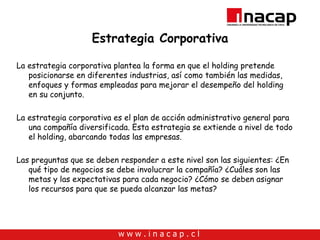 Estrategia Corporativa La estrategia corporativa plantea la forma en que el holding pretende posicionarse en diferentes industrias, así como también las medidas, enfoques y formas empleadas para mejorar el desempeño del holding en su conjunto. La estrategia corporativa es el plan de acción administrativo general para una compañía diversificada. Esta estrategia se extiende a nivel de todo el holding, abarcando todas las empresas.  Las preguntas que se deben responder a este nivel son las siguientes: ¿En qué tipo de negocios se debe involucrar la compañía? ¿Cuáles son las metas y las expectativas para cada negocio? ¿Cómo se deben asignar los recursos para que se pueda alcanzar las metas?  