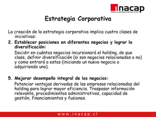 Estrategia Corporativa La creación de la estrategia corporativa implica cuatro clases de iniciativas: Establecer posiciones en diferentes negocios y lograr la diversificación: Decidir en cuántos negocios incursionará el holding, de que clase, definir diversificación (si son negocios relacionados o no) y como entrará a estos (iniciando un nuevo negocio o adquiriendo uno). Mejorar desempeño integral de los negocios: Potenciar ventajas derivadas de las empresas relacionadas del holding para lograr mayor eficiencia. Traspasar información relevante, procedimientos administrativos, capacidad de gestión, financiamientos y fusiones. 
