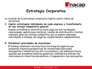 Estrategia Corporativa La creación de la estrategia corporativa implica cuatro clases de iniciativas: Captar estrategias individuales de cada empresa y transformarla en una ventaja comparativa general: Cuando un holding se diversifica hacia negocios con tecnologías relacionadas, operaciones similares, canales de distribución o clientes comunes; gana una ventaja competitiva que no poseen empresas individuales u holdings con negocios completamente independientes. Establecer prioridades de inversiones: El holding canalizará recursos hacia las áreas de negocios que presenten mayores perspectivas de rentabilidad (mercados emergentes e industrias con alto crecimiento) y las disminuirá hacia aquellas que presentan menores ganancias. Considerará eliminar las inversiones en industrias decadentes y traspasarlas a las emergentes. 