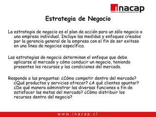 Estrategia de Negocio La estrategia de negocio es el plan de acción para un sólo negocio o una empresa individual. Incluye las medidas y enfoques creados por la gerencia general de la empresa con el fin de ser exitoso en una línea de negocios específica. Las estrategias de negocio determinan el enfoque que debe aplicarse al mercado y cómo conducir un negocio, teniendo presentes los recursos y las condiciones del mercado. Responde a las preguntas: ¿Cómo competir dentro del mercado? ¿Qué productos y servicios ofrecer? ¿A qué clientes apuntar? ¿De qué manera administrar las diversas funciones a fin de satisfacer las metas del mercado? ¿Cómo distribuir los recursos dentro del negocio?  