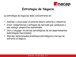 Estrategia de Negocio La estrategia de negocios debe concentrarse en: Analizar y reaccionar al entorno (macro entorno e industria) Crear competencias y enfoques de mercado que conduzcan a una ventaja competitiva sustentable. Unir y conjugar iniciativas estratégicas de los departamentos (estrategias funcionales) Abordar determinados problemas estratégicos a los que se enfrente el negocio. 