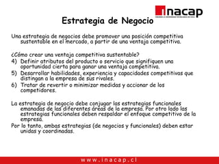 Estrategia de Negocio Una estrategia de negocios debe promover una posición competitiva sustentable en el mercado, a partir de una ventaja competitiva. ¿Cómo crear una ventaja competitiva sustentable? Definir atributos del producto o servicio que signifiquen una oportunidad cierta para ganar una ventaja competitiva. Desarrollar habilidades, experiencia y capacidades competitivas que distingan a la empresa de sus rivales. Tratar de revertir o minimizar medidas y accionar de los competidores. La estrategia de negocio debe conjugar las estrategias funcionales emanadas de las diferentes áreas de la empresa. Por otro lado las estrategias funcionales deben respaldar el enfoque competitivo de la empresa.  Por lo tanto, ambas estrategias (de negocios y funcionales) deben estar unidas y coordinadas. 