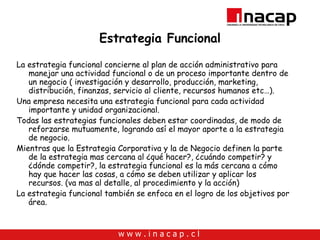 Estrategia Funcional La estrategia funcional concierne al plan de acción administrativo para manejar una actividad funcional o de un proceso importante dentro de un negocio ( investigación y desarrollo, producción, marketing, distribución, finanzas, servicio al cliente, recursos humanos etc…). Una empresa necesita una estrategia funcional para cada actividad importante y unidad organizacional. Todas las estrategias funcionales deben estar coordinadas, de modo de reforzarse mutuamente, logrando así el mayor aporte a la estrategia de negocio. Mientras que la Estrategia Corporativa y la de Negocio definen la parte de la estrategia mas cercana al ¿qué hacer?, ¿cuándo competir? y ¿dónde competir?, la estrategia funcional es la más cercana a cómo hay que hacer las cosas, a cómo se deben utilizar y aplicar los recursos. (va mas al detalle, al procedimiento y la acción) La estrategia funcional también se enfoca en el logro de los objetivos por área. 