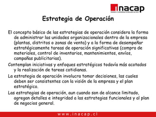 Estrategia de Operación El concepto básico de las estrategias de operación considera la forma de administrar las unidades organizacionales dentro de la empresa (plantas, distritos o zonas de venta) y a la forma de desempeñar estratégicamente tareas de operación significativas (compra de materiales, control de inventarios, mantenimientos, envíos, campañas publicitarias). Contemplan iniciativas y enfoques estratégicos todavía más acotados y la realización de tareas cotidianas. La estrategia de operación involucra tomar decisiones, las cuales deben ser consistentes con la visión de la empresa y el plan estratégico. Las estrategias de operación, aun cuando son de alcance limitado, agregan detalles e integridad a las estrategias funcionales y al plan de negocios general.  