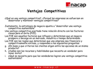 Ventajas Competitivas ¿Qué es una ventaja competitiva?, ¿Porqué las empresas se esfuerzan en desarrollar y mantener ventajas competitivas? Justamente, la estrategia de negocio apunta a “desarrollar una ventaja competitiva sustentable” Una ventaja competitiva acertada tiene relación directa con los factores claves para el éxito (FCE). Los FCE son aquellos factores que influyen y determinan que un negocio prospere o decaiga en un mercado, industria o tiempo determinado. Los FCE son las reglas que determinan que una empresa sea financiera y competitivamente exitosa, y responden a las siguientes preguntas: ¿En base a que criterios los clientes eligen entre las opciones de un mismo producto? ¿Cuáles son los recursos y habilidades que necesita un vendedor para tener éxito? ¿Qué se necesita para que los vendedores logren una ventaja competitiva sustentable? 
