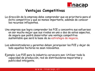 Ventajas Competitivas La dirección de la empresa debe comprender que es prioritario para el éxito competitivo y qué es menos importante, además de conocer los recursos influyentes. Una empresa que logra comprender los FCE y concentra sus esfuerzos en ser mucho mejor que sus rivales en uno o dos de estos aspectos, de seguro que podrá desarrollar una ventaja competitiva sustentable que será la base de su  estrategia de negocio . Los administradores y gerentes deben jerarquizar los FCE y dejar de lado aquellos factores no sean relevantes. Ejemplo: Los FCE para la industria cervecera son: Utilizar toda la capacidad de producción, red de distribuidores mayoristas y publicidad inteigente. 