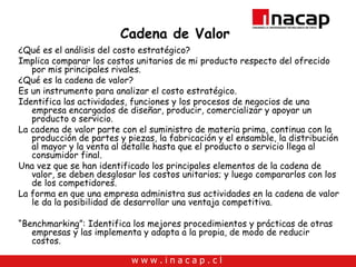 Cadena de Valor ¿Qué es el análisis del costo estratégico? Implica comparar los costos unitarios de mi producto respecto del ofrecido por mis principales rivales. ¿Qué es la cadena de valor? Es un instrumento para analizar el costo estratégico. Identifica las actividades, funciones y los procesos de negocios de una empresa encargados de diseñar, producir, comercializar y apoyar un producto o servicio. La cadena de valor parte con el suministro de materia prima, continua con la producción de partes y piezas, la fabricación y el ensamble, la distribución al mayor y la venta al detalle hasta que el producto o servicio llega al consumidor final. Una vez que se han identificado los principales elementos de la cadena de valor, se deben desglosar los costos unitarios; y luego compararlos con los de los competidores. La forma en que una empresa administra sus actividades en la cadena de valor le da la posibilidad de desarrollar una ventaja competitiva. “ Benchmarking”: Identifica los mejores procedimientos y prácticas de otras empresas y las implementa y adapta a la propia, de modo de reducir costos. 