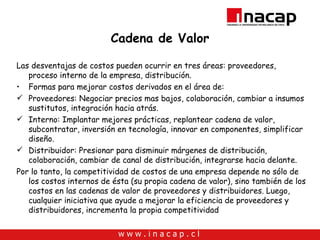 Cadena de Valor Las desventajas de costos pueden ocurrir en tres áreas: proveedores, proceso interno de la empresa, distribución.  Formas para mejorar costos derivados en el área de: Proveedores: Negociar precios mas bajos, colaboración, cambiar a insumos sustitutos, integración hacia atrás. Interno: Implantar mejores prácticas, replantear cadena de valor, subcontratar, inversión en tecnología, innovar en componentes, simplificar diseño. Distribuidor: Presionar para disminuir márgenes de distribución, colaboración, cambiar de canal de distribución, integrarse hacia delante. Por lo tanto, la competitividad de costos de una empresa depende no sólo de los costos internos de ésta (su propia cadena de valor), sino también de los costos en las cadenas de valor de proveedores y distribuidores. Luego, cualquier iniciativa que ayude a mejorar la eficiencia de proveedores y distribuidores, incrementa la propia competitividad 