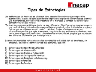 Tipos de Estrategias Las estrategias de negocios se plantean para desarrollar una ventaja competitiva sustentable; la cual se logra cuando una empresa es capaz  de captar nuevos clientes y/o mantenerlos, fortalecer la presencia en el mercado y sortear las estrategias competitivas de sus rivales.  “ En la estrategia competitiva se trata de ser diferente. Significa optar concientemente por realizar las actividades de manera diferente o desarrollar actividades propias y únicas que me diferencien del resto”  Michael Porter. Cualquiera de estas alternativas por las que opte la empresa, requiere de una implementación única; vale decir, que tenga características, competencias y capacidades propias que no puedan ser imitadas fácilmente por la competencia. Existen innumerables variaciones en las estrategias utilizadas por las empresas, sin embargo, es posible identificar las mas comunes, que son: Estrategias Competitivas Genéricas Estrategias de Cooperación Estrategias de Fusión y Adquisición Estrategias de Integración Vertical Estrategias de Desglose y Outsourcing Estrategias Ofensivas Estrategias Defensivas 