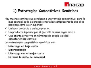 1) Estrategias Competitivas Genéricas Hay muchos caminos que conducen a una ventaja competitiva, pero la mas esencial es la de proporcionar a los compradores lo que ellos perciben como valor superior:  Un buen producto a un bajo precio, Un producto superior por el que vale la pena pagar mas, o Una oferta atractiva en términos de precio-calidad-características-servicio  Las estrategias competitivas genéricas son: Liderazgo en bajo costo  Diferenciación Liderazgo con el mejor costo Enfoque (o nicho de mercado) 