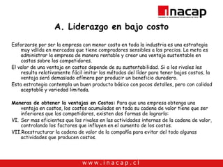 A. Liderazgo en bajo costo Esforzarse por ser la empresa con menor costo en toda la industria es una estrategia muy válida en mercados que tiene compradores sensibles a los precios. La meta es administrar la empresa de manera rentable y crear una ventaja sustentable en costos sobre los competidores.  El valor de una ventaja en costos depende de su sustentabilidad. Si a los rivales les resulta relativamente fácil imitar los métodos del líder para tener bajos costos, la ventaja será demasiado efímera par producir un beneficio duradero. Esta estrategia contempla un buen producto básico con pocos detalles, pero con calidad aceptable y variedad limitada. Maneras de obtener la ventajas en Costos:  Para que una empresa obtenga una ventaja en costos, los costos acumulados en toda su cadena de valor tiene que ser inferiores que los competidores, existen dos formas de lograrlo: Ser mas eficientes que los rivales en las actividades internas de la cadena de valor, controlando los factores que influyen en el aumento de los costos. Reestructurar la cadena de valor de la compañía para evitar del todo algunas actividades que producen costos. 
